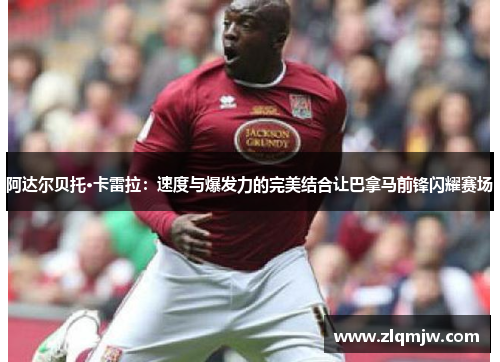 阿达尔贝托·卡雷拉：速度与爆发力的完美结合让巴拿马前锋闪耀赛场
