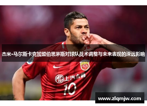 杰米·马尔斯卡克加盟伯恩茅斯对球队战术调整与未来表现的深远影响