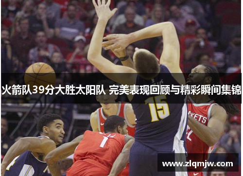 火箭队39分大胜太阳队 完美表现回顾与精彩瞬间集锦