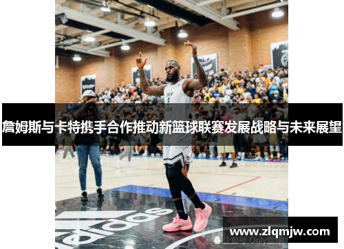詹姆斯与卡特携手合作推动新篮球联赛发展战略与未来展望