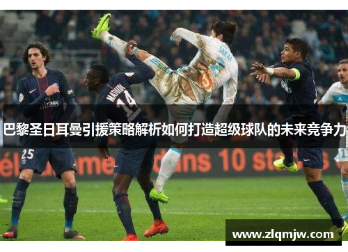 巴黎圣日耳曼引援策略解析如何打造超级球队的未来竞争力 巴黎圣日耳曼引援策略解析如何打造超级球队的未来竞争力